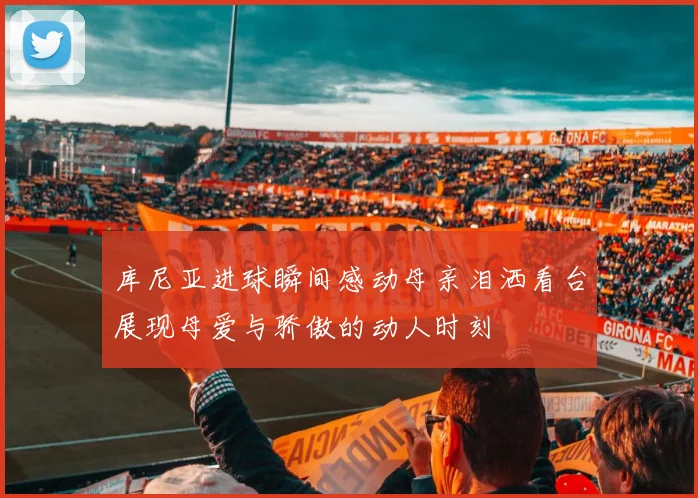 库尼亚进球瞬间感动母亲泪洒看台展现母爱与骄傲的动人时刻