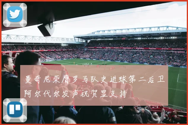 曼奇尼荣膺罗马队史进球第二后卫阿尔代尔发声祝贺显支持