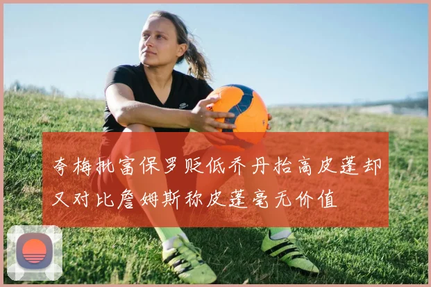 夸梅批富保罗贬低乔丹抬高皮蓬却又对比詹姆斯称皮蓬毫无价值