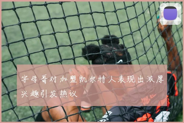 字母哥对加盟凯尔特人表现出浓厚兴趣引发热议