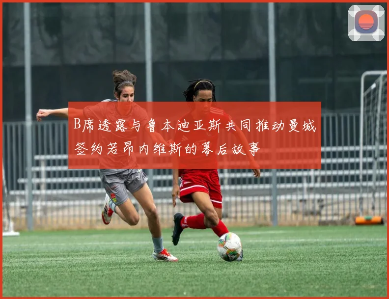 B席透露与鲁本迪亚斯共同推动曼城签约若昂内维斯的幕后故事
