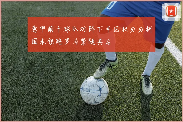 意甲前十球队对阵下半区积分分析国米领跑罗马紧随其后