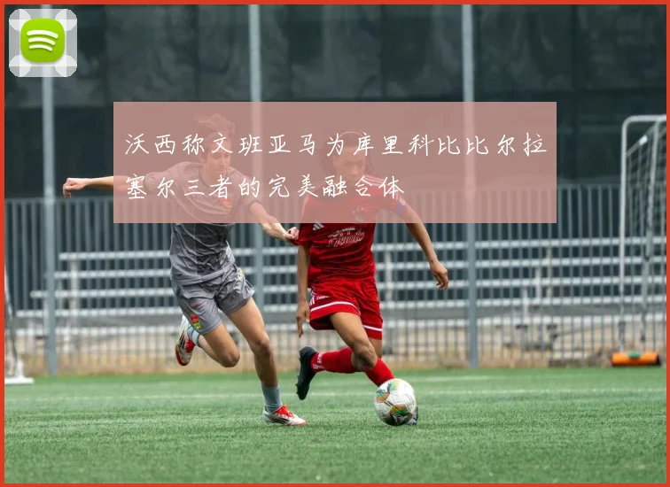沃西称文班亚马为库里科比比尔拉塞尔三者的完美融合体