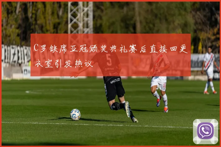 C罗缺席亚冠颁奖典礼赛后直接回更衣室引发热议