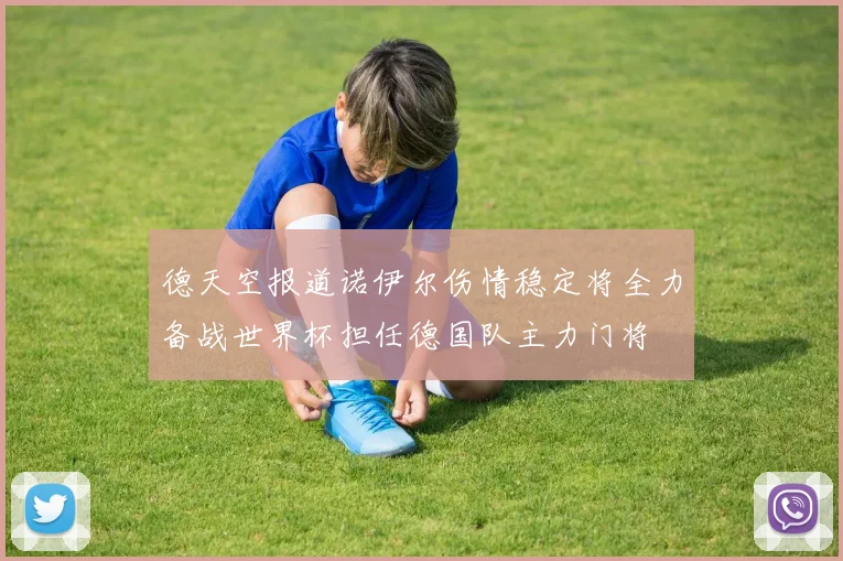 德天空报道诺伊尔伤情稳定将全力备战世界杯担任德国队主力门将