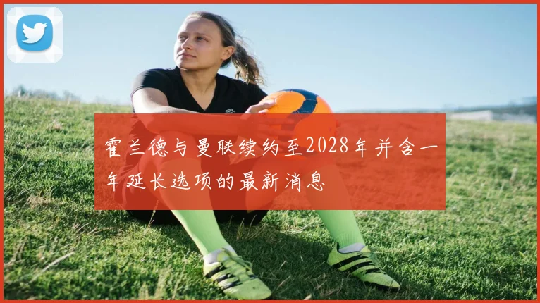 霍兰德与曼联续约至2028年并含一年延长选项的最新消息