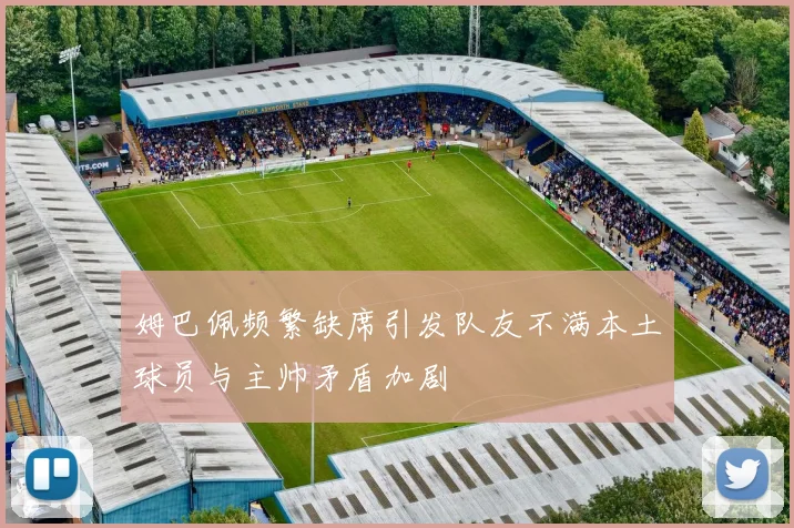 姆巴佩频繁缺席引发队友不满本土球员与主帅矛盾加剧