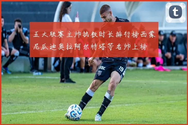 五大联赛主帅执教时长排行榜西蒙尼瓜迪奥拉阿尔特塔等名帅上榜