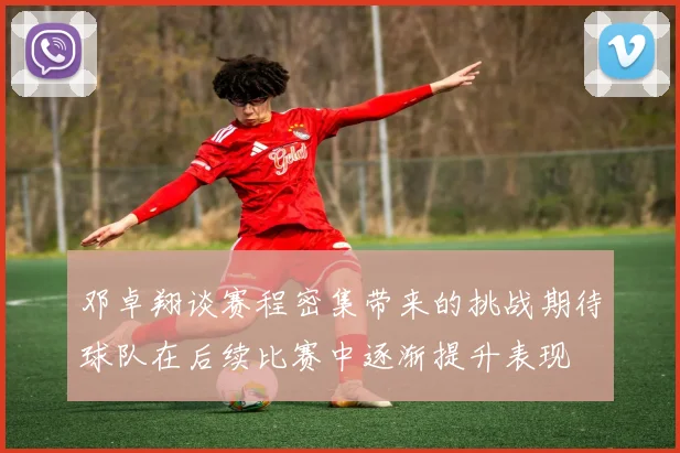 邓卓翔谈赛程密集带来的挑战期待球队在后续比赛中逐渐提升表现