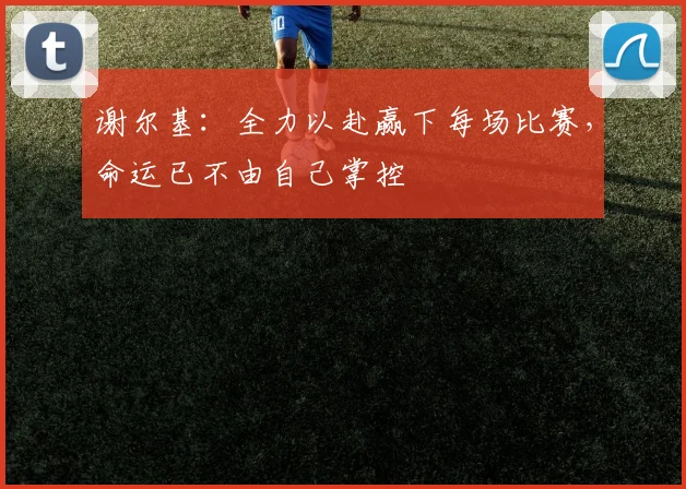 谢尔基：全力以赴赢下每场比赛，命运已不由自己掌控