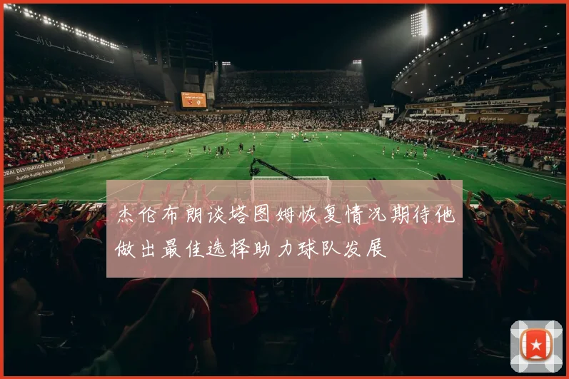 杰伦布朗谈塔图姆恢复情况期待他做出最佳选择助力球队发展